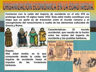 Comienza con la caída del imperio de occidente en el año 476 se
prolonga durante 10 siglos hasta 1453. Esta edad media constituye una
etapa que en parte es de transición entre el mundo romano y el
resurgimiento del renacimiento o vuelta de los elementos culturales de
Grecia y Roma.
                                   Características;     El      mundo
                                   occidental, que resulta de la fusión
                                   entre los restos del imperio de
                                   occidente y los pueblos bárbaros.




Etapas;
Alta edad media; es la que
comprende desde la caída del
imperio de occidente hasta el
impulso   de  las   invasiones
bárbaras.
 