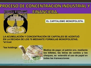 EL CAPITALISMO MONOPOLISTA;




LA ACUMULACIÓN Y CONCENTRACIÓN DE CAPITALES SE ACENTUÓ
EN LA DECADA DE LOS 70 MEDIANTE FORMULAS MONOPOLISTAS;
*el trust

*los holdings
                            Medios de pago; el patrón oro, mediante
                            los billetes, las letras de cambio y los
                            cheques, se extendió el uso de papel en
                            todas las transacciones
 
