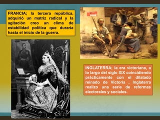 FRANCIA; la tercera república,
adquirió un matriz radical y la
agitación creo un clima de
estabilidad política que duraría
hasta el inicio de la guerra.




                                   INGLATERRA; la era victoriana, a
                                   lo largo del siglo XIX coincidiendo
                                   prácticamente con el dilatado
                                   reinado de Victoria , Inglaterra
                                   realizo una serie de reformas
                                   electorales y sociales.
 