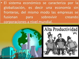 • El sistema económico se caracteriza por la
  globalización, es decir una economía sin
  fronteras, del mismo modo las empresas se
  fusionan      para     sobrevivir  creando
  corporaciones a nivel mundial.
 