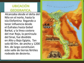Alcanzaba desde el delta del
Nilo en el norte, hasta la
isla Elefantina llegando a
tener influencia desde
el Éufrates hasta Gebel
Barkal, y la línea costera
del mar Rojo, la península
del Sinaí, fue dividido
en Alto y Bajo Egipto, Tan
solo 60 Km. de ancho y 1200
Km. de largo constituían
este valle de tierras fértiles
rodeado de desierto.
 