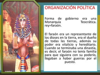 ORGANIZACIÓN POLÍTICA

Forma de      gobierno    era una
Monarquía                Teocrática.
rey=faraón.

El faraón era un representante de
los dioses en la tierra, era el dueño
de todas las tierras, además su
poder era vitalicio y hereditario.
Cuando se terminaba una dinastía,
es decir, el faraón no tenía familia
para que siguiera con su poderío,
llegaban a haber guerras por el
               puesto.
 
