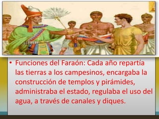 • Funciones del Faraón: Cada año repartía
  las tierras a los campesinos, encargaba la
  construcción de templos y pirámides,
  administraba el estado, regulaba el uso del
  agua, a través de canales y diques.
 
