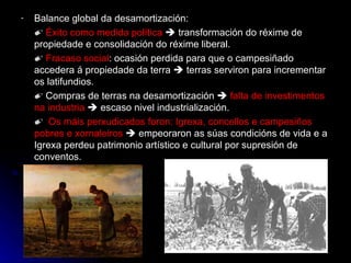 Balance global da desamortización: ✐  Éxito como medida política     transformación do réxime de propiedade e consolidación do réxime liberal. ✐  Fracaso social : ocasión perdida para que o campesiñado accedera á propiedade da terra    terras serviron para incrementar os latifundios. ✐  Compras de terras na desamortización     falta de investimentos na industria     escaso nivel industrialización. ✐  Os máis perxudicados foron: Igrexa, concellos e campesiños pobres e xornaleiros     empeoraron as súas condicións de vida e a Igrexa perdeu patrimonio artístico e cultural por supresión de conventos. 