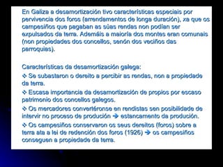 En Galiza a desamortización tivo características especiais por pervivencia dos foros (arrendamentos de longa duración), xa que os campesiños que pagaban as súas rendas non podían ser expulsados da terra. Ademáis a maioría dos montes eran comunais (non propiedades dos concellos, senón dos veciños das parroquias). Características da desamortización galega: ❖  Se subastaron o dereito a percibir as rendas, non a propiedade da terra. ❖   Escasa importancia da desamortización de propios por escaso patrimonio dos concellos galegos. ❖  Os mercadores convertéronse en rendistas sen posibilidade de intervir no proceso de produción    estancamento da produción.  ❖  Os campesiños conservaron os seus dereitos (foros) sobre a terra ata a lei de redención dos foros (1926)    os campesiños conseguen a propiedade da terra. 