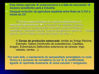 Este retraso agrícola    proteccionismo e a falta de renovación    escasos excedentes para a industria. Desigual evolución da agricultura española entre finais de S.XIX e inicios do XX:    Zonas especializadas en cultivos destinados ao  mercado internacional     introdución de melloras: abonos,  avances técnicos e maquinaria. Exemplo: Levante (froitas e  hortalizas), Cataluña (Cava), Cornixa cantábrica e parte de  Galiza (gando vacún e leite), Andalucía (aceite de oliva…).    Zonas de produción estancada : similar ao Antigo Réxime.  Exemplo: Galiza (minifundio de subsistencia), Castelas,  Aragón, Extremadura (latifundios extensivos de cereais: trigo,  cebada, centeo…). -  Por outro lado, o mantemento do campesiñado arrendatario no norte (foros) e o aumento de xornaleiros no sur       conflitividade agraria    reprimida duramente    única solución = emigración. 