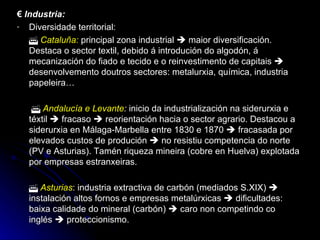 €  Industria: Diversidade territorial:    Cataluña:   principal zona industrial    maior diversificación. Destaca o sector textil, debido á introdución do algodón, á mecanización do fiado e tecido e o reinvestimento de capitais    desenvolvemento doutros sectores: metalurxia, química, industria papeleira…      Andalucía e Levante :  inicio da industrialización na siderurxia e téxtil    fracaso    reorientación hacia o sector agrario. Destacou a siderurxia en Málaga-Marbella entre 1830 e 1870    fracasada por elevados custos de produción    no resistiu competencia do norte (PV e Asturias). Tamén riqueza mineira (cobre en Huelva) explotada por empresas estranxeiras.    Asturias : industria extractiva de carbón (mediados S.XIX)    instalación altos fornos e empresas metalúrxicas    dificultades: baixa calidade do mineral (carbón)    caro non competindo co inglés    proteccionismo. 
