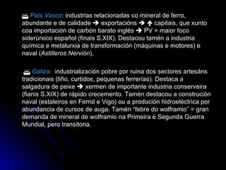    País Vasco : industrias relacionadas co mineral de ferro, abundante e de calidade    exportacións       capitais, que xunto coa importación de carbón barato inglés    PV = maior foco siderúrxico español (finais S.XIX). Destacou tamén a industria química e metalurxia de transformación (máquinas e motores) e naval ( Astilleros Nervión ).      Galiza:   industrialización pobre por ruina dos sectores artesáns tradicionais (liño, curtidos, pequenas ferrerías). Destaca a salgadura de peixe    xermen de importante industria conserveira (fianis S.XIX) de rápido crecemento. Tamén destacou a construción naval (estaleiros en Ferrol e Vigo) ou a produción hidroeléctrica por abundancia de cursos de auga. Tamén “febre do wolframio” = gran demanda de mineral de wolframio na Primeira e Segunda Guerra Mundial, pero transitoria. 