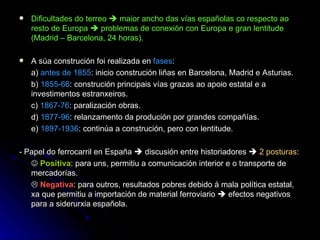Dificultades do terreo    maior ancho das vías españolas co respecto ao resto de Europa    problemas de conexión con Europa e gran lentitude (Madrid – Barcelona, 24 horas). A súa construción foi realizada en  fases : a)  antes de 1855 : inicio construción liñas en Barcelona, Madrid e Asturias. b)  1855-66 : construción principais vías grazas ao apoio estatal e a investimentos estranxeiros. c)  1867-76 : paralización obras. d)  1877-96 : relanzamento da produción por grandes compañías. e)  1897-1936 : continúa a construción, pero con lentitude. - Papel do ferrocarril en España    discusión entre historiadores     2 posturas :    Positiva : para uns, permitiu a comunicación interior e o transporte de mercadorías.    Negativa : para outros, resultados pobres debido á mala política estatal, xa que permitiu a importación de material ferroviario    efectos negativos para a siderurxia española. 