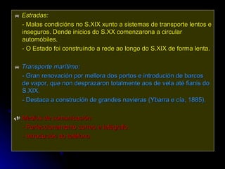    Estradas:   - Malas condicións no S.XIX xunto a sistemas de transporte lentos e inseguros. Dende inicios do S.XX comenzarona a circular automóbiles. - O Estado foi construíndo a rede ao longo do S.XIX de forma lenta.    Transporte marítimo:   - Gran renovación por mellora dos portos e introdución de barcos de vapor, que non desprazaron totalmente aos de vela até fianis do S.XIX. - Destaca a construción de grandes navieras (Ybarra e cía, 1885).    Medios de comunicación:  -  Perfeccionamento correo e telégrafo. - Introdución do teléfono. 