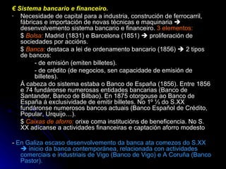 €  Sistema bancario e financeiro. Necesidade de capital para a industria, construción de ferrocarril, fábricas e importación de novas técnicas e maquinaria    desenvolvemento sistema bancario e financeiro.  3 elementos: $   Bolsa:  Madrid (1831) e Barcelona (1851)    proliferación de sociedades por accións. $  Banca:  destaca a lei de ordenamento bancario (1856)    2 tipos de bancos: - de emisión (emiten billetes). - de crédito (de negocios, sen capacidade de emisión de  billetes). Á cabeza do sistema estaba o Banco de España (1856). Entre 1856 e 74 fundáronse numerosas entidades bancarias (Banco de Santander, Banco de Bilbao). En 1875 otorgouse ao Banco de España á exclusividade de emitir billetes. No 1º ⅓ do S.XX fundáronse numerosos bancos actuais (Banco Español de Crédito, Popular, Urquijo…). $  Caixas de aforro:   orixe coma institucións de beneficencia. No S. XX adícanse a actividades financeiras e captación aforro modesto -  En Galiza escaso desenvolvemento da banca ata comezos do S.XX    inicio da banca contemporánea, relacionada con actividades comerciais e industriais de Vigo (Banco de Vigo) e A Coruña (Banco Pastor). 