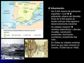    Urbanización. No S.XIX maioría de poboación española = rural       poboación urbana nas décadas finais do S.XIX grazas ao éxodo rural por crise agraria e desenvolvemento industrial. As cidades creceron    cambios urbanísticos = derrube murallas, construción ensanches, iluminación, sumidoiros, empedrado das rúas… En Galiza as cidades costeiras foron as que máis creceron (A Coruña, 75.000 hab en 1930). 