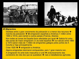   Migracións Desfase entre o gran crecemento da poboación e o menor dos recursos    marcha da poboación       emigración española a América (1 millón entre 1890 e 1914), pero tamén a outros países (Francia, Alxeria). Non todas as zonas de España foron afectadas por igual    Galicia foi unha das zonas de maior emigración ( ⅓ do total español)    nun século entre 1860 e 1970 sairon máis de 1 millón de emigrantes galegos polos portos de A Coruña e Vigo principalmente. Crise 1929       emigración a América.  Algúns emigrantes retornaron enriquecidos, pero 1 gran maioría non. A emigración foi ante todo masculina e rural    endurecemento das condicións de vida dos que se quedaban    nais e traballadoras agrícolas. 