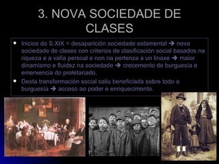 3. NOVA SOCIEDADE DE CLASES Inicios do S.XIX = desaparición sociedade estamental    nova sociedade de clases con criterios de clasificación social basados na riqueza e a valía persoal e non na pertenza a un linaxe    maior dinamismo e fluidez na sociedade    crecemento de burguesía e emerxencia do proletariado. Desta transformación social saliu beneficiada sobre todo a burguesía    acceso ao poder e enriquecimento. 