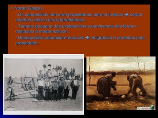    Norte (Galiza) :  - Os campesiños non eran propietarios, pero sí foreiros    certos dereitos sobre a terra (hereditarios). - Tamano pequeno das explotacións e pervivencia dos foros = obstáculo á modernización. - Desequilibrio poboación-recursos    emigración e protestas pola propiedade. 
