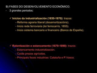 B) FASES DO DESENVOLVEMENTO ECONÓMICO. 3 grandes periodos:    Inicios da industrialización (1830-1870):  trazos: - Reforma agraria liberal (desamortizacións). - Inicio rede ferroviaria (lei ferrocarrís, 1855). - Inicio sistema bancario e financeiro (Banco de España).    Ralentización e estancamento (1870-1890):  trazos: - Estancamento industrialización. - Caída prezos agrícolas. - Principais focos industrias: Cataluña e P.Vasco. 