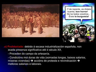 e) Proletariado:  debido á escasa industrialización española, non acada presenza significativa até ó século XX. - Proceden do campo da artesanía. - Condicións moi duras de vida (xornadas longas, baixos salarios, míseras vivendas)    accións de protesta e reivindicación    melloras salariais e laborais. 