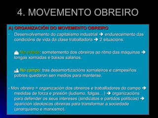 4. MOVEMENTO OBREIRO A) ORGANIZACIÓN DO MOVEMENTO OBREIRO Desenvolvemento do capitalismo industrial    endurecemento das condicións de vida da clase traballadora    2 situacións:    Na cidade :  sometemento dos obreiros ao ritmo das máquinas    longas xornadas e baixos salarios.    No campo :  tras desamortizacións xornaleiros e campesiños pobres quedaron sen medios para manterse. - Mov obreiro = organización dos obreiros e traballadores do campo    medidas de forza e presión (ludismo, folgas…)    organizacións para defender os seus intereses (sindicatos e partidos políticos)    aparición ideoloxías obreiras para transformar a sociedade (anarquismo e marxismo). 