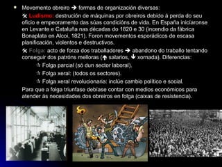 Movemento obreiro    formas de organización diversas:    Ludismo:  destrución de máquinas por obreiros debido á perda do seu oficio e empeoramento das súas condicións de vida. En España inicíaronse en Levante e Cataluña nas décadas do 1820 e 30 (incendio da fábrica Bonaplata en Alcoi, 1821). Foron movementos esporádicos de escasa planificación, violentos e destructivos.    Folga:  acto de forza dos traballadores    abandono do traballo tentando conseguir dos patróns melloras (   salarios,    xornada). Diferencias:    Folga parcial (só dun sector laboral).    Folga xeral: (todos os sectores).    Folga xeral revolucionaria: inclúe cambio político e social. Para que a folga triunfase debíase contar con medios económicos para atender ás necesidades dos obreiros en folga (caixas de resistencia). 