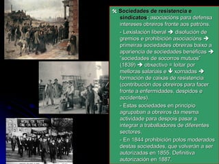    Sociedades de resistencia e sindicatos :  asociacións para defensa intereses obreiros fronte aos patróns. - Lexislación liberal    disolución de gremios e prohibición asociacións    primeiras sociedades obreiras baixo a apariencia de sociedades benéficas    “sociedades de socorros mutuos”  (1839)    obxectivo = loitar por melloras salariais e    xornadas    formación de caixas de resistencia (contribución dos obreiros para facer fronte a enfermidades, despidos e accidentes). - Estas sociedades en principio agrupaban a obreiros da mesma actividade para despois pasar a integrar a traballadores de diferentes sectores. - En 1844 prohibición polos moderados destas sociedades, que volverán a ser autorizadas en 1855. Definitiva autorización en 1887. 