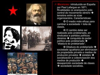 ☭  Marxismo:  introducido en España por Paul Lafargue en 1871. Rivalidades co anarquismo polo control do movemento obreiro    tensións entre as súas organizacións. Características:    O medio máis eficaz para cambiar a sociedade = loita de clases.    O cambio debe ser realizado polo proletariado, en sindicatos e partidos políticos obreiros    conquista do poder político polo proletariado    “ditadura do proletariado”.    Ditadura do proletariado    sociedade igualitaria por eliminación da propiedade privada e medios de produción privados    estatais    socialización e colectivización dos medios de produción    desaparición sociedade de clases    sociedade socialista. 