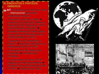 B) SINDICATOS E PARTIDOS OBREIROS    AIT : Fundación en Londres en 1864 (Iª  Internacional ) para unión proletariado mundial. - Revolución Gloriosa (1868)    fundación da Federación Rexional Española (FRE) integrada na AIT e con orientación anarquista    expansión rápida por toda España con seccións e federacións locais (40.000 afiliados en 1873). - Disputas na AIT entre Marx e Bakunin    expulsión de Bakunin e anarquistas da AIT en 1872.  - En España a FRE declarouse anarquista    expulsión dos marxistas. - Levantamento de Alcoi (1873), instigado por internacionalistas     prohibición das actividades da FRE en 1874    disolución en 1881. 
