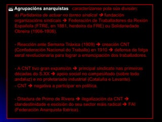    Agrupacións anarquistas :  caracterízanse pola súa división: a)  Partidarios de actuar no terreo sindical     fundación organizacións sindicais    Federación de Traballadores da Rexión Española (FTRE, en 1881, herdeira da FRE) ou Solidariedade Obreira (1906-1908). - Reacción ante Semana Tráxica (1909)    creación CNT (Confederación Nacional do Traballo) en 1910    defensa de folga xeral revolucionaria para lograr a emancipación dos traballadores. - A CNT tivo gran expansión    principal sindicato nas primeiras décadas do S.XX    apoio social no campesiñado (sobre todo andaluz) e no proletariado industrial (Cataluña e Levante). - CNT    nagativa a participar en política. - Ditadura de Primo de Rivera    ilegalización da CNT    clandestinidade e escisión do seu sector máis radical    FAI (Federación Anarquista Ibérica). 