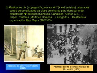 b)  Partidarios de “propaganda pola acción”  (+ extremistas): atentados contra personalidades da clase dominante para derrubar orde establecida    políticos (Cánovas, Canalejas, Afonso XIII,…), bispos, militares (Martínez Campos…), avogados… Destacou a organización  Man Negra ( 1882-83). Asasinato de Cánovas del Castillo (1897) Atentado contra o cortexo nupcial de Afonso XIII (1906) 