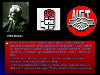    Agrupacións marxistas :   destaca Pablo Iglesias (máxima figura del socialismo español)    Partido Socialista Obrero Español (PSOE) fundado en 1879. Fundado na clandestinidade por tipógrafos madrileños. Contaba cun xornal “O Socialista”. Xa na legalidade celebrou o seu Iº Congreso en 1888. - Tamén destacou o sindicato UXT (Unión Xeral de Traballadores) = federación de sindicatos socialistas (1888). - Estreita vinculación entre partido e sindicato ( dobre militancia  dos seus afiliados)    zonas de implantación: Madrid, Biscaia e Asturias, sobre todo. Pablo Iglesias 