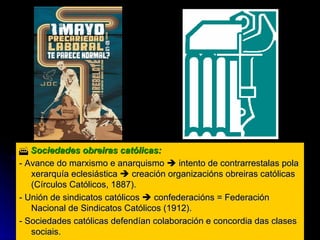    Sociedades obreiras católicas:  - Avance do marxismo e anarquismo    intento de contrarrestalas pola xerarquía eclesiástica    creación organizacións obreiras católicas (Círculos Católicos, 1887). - Unión de sindicatos católicos    confederacións = Federación Nacional de Sindicatos Católicos (1912). - Sociedades católicas defendían colaboración e concordia das clases sociais. 
