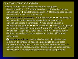 C) A CONFLICTIVIDADE AGRARIA. - Reforma agraria liberal (abolición señoríos, morgados, desamortizacións,…)    alteracións das condicións de vida dos campesiños       conflictividade agraria    diferencias según zonas e condicións de vida dos campesiños:    Sublevacións andaluzas:  desamortizacións       latifundios en mans de minoría terratenente e absentista    perxudica a campesiños pobres e xornaleiros    miseria dos salarios e explotación dos patróns       conflictividade    revoltas e ocupación de terras de inspiración anarquista    represión pola Garda Civil (Utrera 1857, Loja 1861, Xerez 1892). No S.XX    folgas xerais dirixidas por sindicatos, sobre todo entre 1918 e 1920 ( trienio bolxevique ).    Agrarismo galego : pervivencia dos foros    potestas para redención de contratos e acceso á propiedade da terra polos campesiños    agrarismo (inicios S.XX) = movemento masivo do campesiñado de ideoloxía variada (dende católicos a republicanos)    obxectivos = mellorar condicións de vida do campesiñado. 