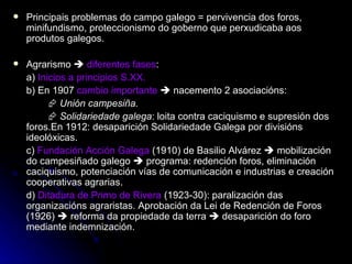 Principais problemas do campo galego = pervivencia dos foros, minifundismo, proteccionismo do goberno que perxudicaba aos produtos galegos. Agrarismo     diferentes fases : a)  Inicios a principios S.XX. b) En 1907  cambio importante     nacemento 2 asociacións:    Unión campesiña.    Solidariedade galega : loita contra caciquismo e supresión dos foros.En 1912: desaparición Solidariedade Galega por divisións ideolóxicas. c)  Fundación Acción Galega  (1910) de Basilio Alvárez    mobilización do campesiñado galego    programa: redención foros, eliminación caciquismo, potenciación vías de comunicación e industrias e creación cooperativas agrarias. d)  Ditadura de Primo de Rivera  (1923-30): paralización das organizacións agraristas. Aprobación da Lei de Redención de Foros (1926)    reforma da propiedade da terra    desaparición do foro mediante indemnización.  