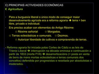 C) PRINCIPAIS ACTIVIDADES ECONÓMICAS €  Agricultura Para a burguesía liberal o único modo de conseguir maior desenvolvemento agrícola era a reforma agraria    terra = ben libre, privado e individual. Era preciso acabar con elementos do Antigo Réxime:  ☹  Réxime señorial  ☹ Morgados. ☹  Terras eclesiásticas e comunais. ☹ Dezmos. ☹  Autorizar liberdade de cultivos e compravenda de terras. -  Reforma agraria foi iniciada polas Cortes de Cádiz e as leis do Trienio Liberal    interrupción na década ominosa e continuación a partir de 1833 (morte FVII)    desamortizacións (= posta en venta de bens de mans mortas eclesiásticas e terras comunais dos concellos) defendida por progresistas e rexeitada por absolutistas e moderados. 