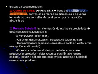 Etapas da desamortización: ♖  Cortes de Cádiz :   Decreto 1813     bens dos afrancesados, ordes militares, conventos de menos de 12 monxes e algunhas terras de coroa e concellos    paralización por restauración absolutistas. ♖  Reinado Sabela II:  transformación do réxime de propiedade    desamortizacións. Destacan 3: a) Mendizábal (1835-1836):  - Carácter: desamortización eclesiástica (clero regular)  - Bens afectados: supresión conventos e posta en venta terras (excepción auxilio social). - Obxetivos: reformar réxime propiedade (crear clase pequenos propietarios), obter recursos para Estado (guerra carlista), reducir a débeda pública e ampliar adeptos a Sabela II entre os compradores. 
