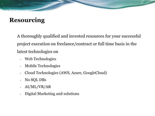 Resourcing
A thoroughly qualified and invested resources for your successful
project execution on freelance/contract or full time basis in the
latest technologies on
○ Web Technologies
○ Mobile Technologies
○ Cloud Technologies (AWS, Azure, GoogleCloud)
○ No SQL DBs
○ AI/ML/VR/AR
○ Digital Marketing and solutions
 