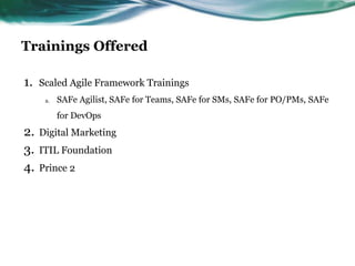Trainings Offered
1. Scaled Agile Framework Trainings
a. SAFe Agilist, SAFe for Teams, SAFe for SMs, SAFe for PO/PMs, SAFe
for DevOps
2. Digital Marketing
3. ITIL Foundation
4. Prince 2
 