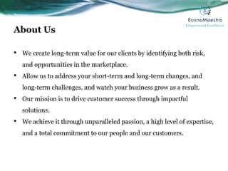 About Us
• We create long-term value for our clients by identifying both risk,
and opportunities in the marketplace.
• Allow us to address your short-term and long-term changes, and
long-term challenges, and watch your business grow as a result.
• Our mission is to drive customer success through impactful
solutions.
• We achieve it through unparalleled passion, a high level of expertise,
and a total commitment to our people and our customers.
 