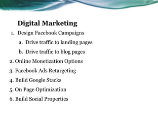 Digital Marketing
1. Design Facebook Campaigns
a. Drive traffic to landing pages
b. Drive traffic to blog pages
2. Online Monetization Options
3. Facebook Ads Retargeting
4. Build Google Stacks
5. On Page Optimization
6. Build Social Properties
 