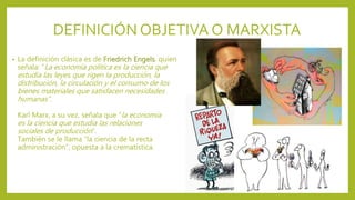 DEFINICIÓNOBJETIVA O MARXISTA
• La definición clásica es de Friedrich Engels, quien
señala: “La economía política es la ciencia que
estudia las leyes que rigen la producción, la
distribución, la circulación y el consumo de los
bienes materiales que satisfacen necesidades
humanas”.
Karl Marx, a su vez, señala que “la economía
es la ciencia que estudia las relaciones
sociales de producción”.
También se le llama “la ciencia de la recta
administración”, opuesta a la crematística.
 