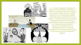 • La corriente objetiva marxista se
basa en el materialismo histórico, se
refiere al concepto del valor-trabajo,
por lo que el valor tiene su origen
objetivo en la cantidad de trabajo
requerido para la obtención de los
bienes. Y es histórico porque concibe
el capitalismo como una forma u
organización social correspondiente
a un determinado momento
histórico. Esta definición ha
engendrado una corriente de
pensamiento económico que hoy día
se le conoce como la economía
política.
 