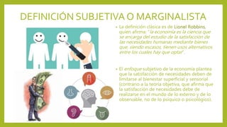 DEFINICIÓN SUBJETIVA O MARGINALISTA
• La definición clásica es de Lionel Robbins,
quien afirma: “la economía es la ciencia que
se encarga del estudio de la satisfacción de
las necesidades humanas mediante bienes
que, siendo escasos, tienen usos alternativos
entre los cuales hay que optar”.
• El enfoque subjetivo de la economía plantea
que la satisfacción de necesidades deben de
limitarse al bienestar superficial y sensorial
(contrario a la teoría objetiva, que afirma que
la satisfacción de necesidades debe de
realizarse en el mundo de lo externo y de lo
observable, no de lo psíquico o psicológico).
 