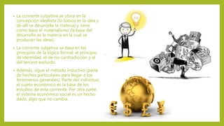 • La corriente subjetiva se ubica en la
concepción idealista (lo básico es la idea y
de allí se desarrolla la materia) y tiene
como base el materialismo (la base del
desarrollo es la materia en la cual se
producen las ideas).
• La corriente subjetiva se basa en los
principios de la lógica formal: el principio
de identidad, el de no-contradicción y el
del tercero excluido.
• Además, sigue el método inductivo (parte
de hechos particulares para llegar a los
fenómenos generales). Parte del individuo;
el sujeto económico es la base de los
estudios de esta corriente. Por otra parte,
el sistema económico social es un hecho
dado, algo que no cambia.
 
