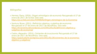 Bibliografías:
• Herrera, Dario. (2016). Origen etimológico de economía. Recuperado el 17 de
enero de 2017, de Scribd. Sitio web:
https://es.scribd.com/doc/93990646/Origen-etimologico-de-la-Economia
• Ventura, Bryan. (2011). Definición objetiva y subjetiva de economía.
Recuperado el 17 de enero de 2017, de WordPress. Sitio web:
https://brianventura8.wordpress.com/2011/01/26/definicion-objetiva-y-
subjetiva-de-economia/
• Castro, Alejandro. (2011). Corrientes de la economía. Recuperado el 17 de
enero de 2017, de WordPress. Sitio web:
https://paestudiarle.wordpress.com/2011/01/28/corrientes-de-la-economia-
objetivo-y-subjetivo/
 