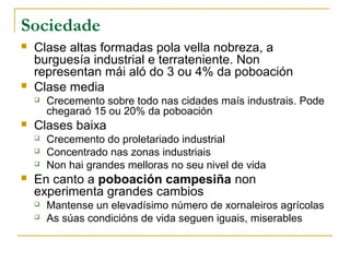 Sociedade
   Clase altas formadas pola vella nobreza, a
    burguesía industrial e terrateniente. Non
    representan mái aló do 3 ou 4% da poboación
   Clase media
       Crecemento sobre todo nas cidades maís industrais. Pode
        chegaraó 15 ou 20% da poboación
   Clases baixa
       Crecemento do proletariado industrial
       Concentrado nas zonas industriais
       Non hai grandes melloras no seu nivel de vida
   En canto a poboación campesiña non
    experimenta grandes cambios
       Mantense un elevadísimo número de xornaleiros agrícolas
       As súas condicións de vida seguen iguais, miserables
 