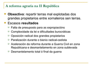 A reforma agraria na II República

   Obxectivo: repartir terras mal explotadas dos
    grandes propietarios entre xornaleiros sen terras.
   Escasos resultados
       Falta de presuposto para as expropiacións
       Complexidade da lei e dificultades burocráticas
       Oposición radical dos grandes propietarios
       Paralización durante o bienio radical-cedista
       Aceleración da reforma durante a Guerra Civil en zona
        Republicana e desmantelamento en zona sublevada
       Desmantelamento total ó final da guerra
 