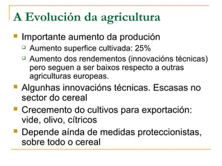 A Evolución da agricultura
   Importante aumento da produción
       Aumento superfice cultivada: 25%
       Aumento dos rendementos (innovacións técnicas)
        pero seguen a ser baixos respecto a outras
        agriculturas europeas.
   Algunhas innovacións técnicas. Escasas no
    sector do cereal
   Crecemento do cultivos para exportación:
    vide, olivo, cítricos
   Depende aínda de medidas proteccionistas,
    sobre todo o cereal
 