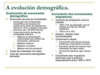 A evolución demográfica.
Aceleración do crecemento                    Incremento dos movementos
  demográfico.                                  migratorios.
   Diminución da taxa de mortalidade           Aumento da emigración cara as
       Diminución das mortandades               cidades
        catastróficas provocadas por
        epidemias e crises de subsistencia
                                                    1900 o 9% da poboación vive en
        (aínda en 1918 a epidemia de gripo           cidades de máis de 100.000
        provocou casi 120.000víctimas)               habitantes
       Lixeira diminución da taxa de
                                                    1930 é xa o 15%
        mortalidade ordinaria                   Destino: cidades máis
           Melloras na alimentación             industrializadas
            relacionadas coa mellora nos        Crecemento urbano
            transportes, cultivos etc               Crecemento dos barrios obreiros:
           Melloras médicas                         problemas urbanísticos e sociais
           Melloras na hixiene                     Cremento tamén dos barrios máis
           Mellora nivel de educación               ordenados de clase media.
   Taxas de natalidade moi altas                   Iluminación eléctrica, gas, tranvia,
                                                     etc
   Taxa de crecemento demográfico
    elevadas                                    Crecemento das migracións
                                                 exteriores cara a américa,
                                                 especialmente entre 1900 e 1914
 