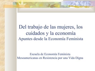 Del trabajo de las mujeres, los
cuidados y la economía
Apuntes desde la Economía Feminista
Escuela de Economía Feminista
Mesoamericanas en Resistencia por una Vida Digna
 