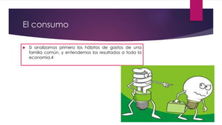El consumo
 Si analizamos primero los hábitos de gastos de una
familia común, y entendemos los resultados a toda la
economía.4
 
