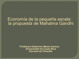 Economía de la pequeña escala:
la propuesta de Mahatma Gandhi
Profesora Katherine Masís Iverson
Universidad de Costa Rica
Escuela de Filosofía
 